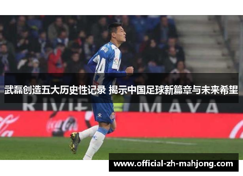 武磊创造五大历史性记录 揭示中国足球新篇章与未来希望