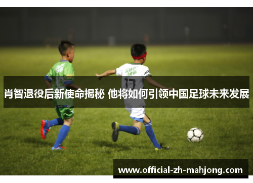 肖智退役后新使命揭秘 他将如何引领中国足球未来发展