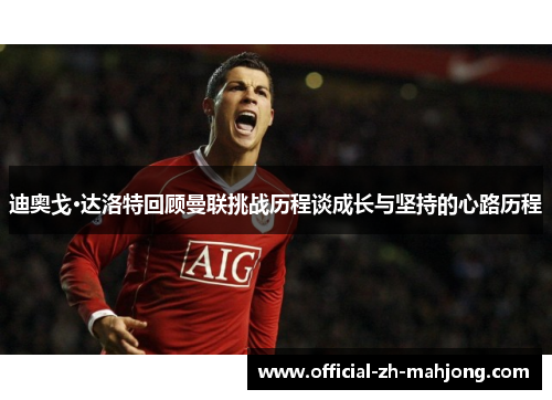 迪奥戈·达洛特回顾曼联挑战历程谈成长与坚持的心路历程